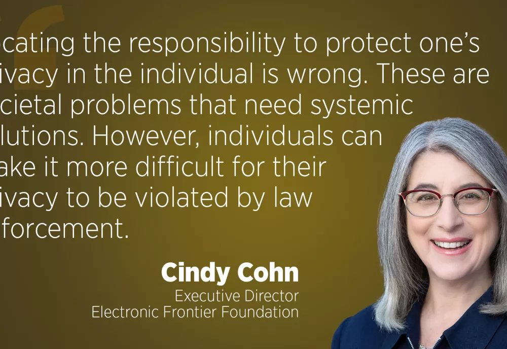Locating the responsibility to protect one's privacy in the individual is wrong. These are societal problems that need systemic solutions. However, individuals can make it more difficult for their privacy to be violated by law enforcement." - Cindy Cohn, Executive Director, Electronic Frontier Foundation