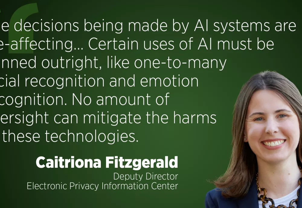 The decisions being made by AI systems are life-affecting... Certain uses of AI must be banned outright, like one-to-many facial recognition and emotion recognition. No amount of oversight can mitigate the harms of these technologies." - Caitriona Fitzgerald, Deputy Director, Electronic Privacy Information Center